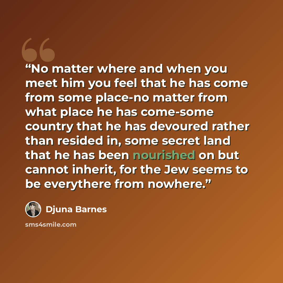 “No matter where and when you meet him you feel that he has come from some place-no matter from what place he has come-some country that he has devoured rather than resided in, some secret land that he has been nourished on but cannot inherit, for the Jew seems to be everythere from nowhere.” quote by Djuna Barnes