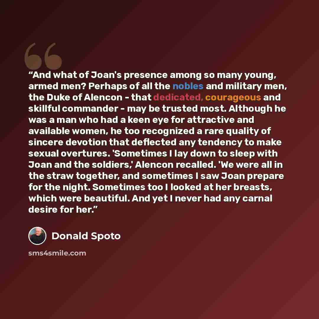 “And what of Joan's presence among so many young, armed men? Perhaps of all the nobles and military men, the Duke of Alencon - that dedicated, courageous and skillful commander - may be trusted most. Although he was a man who had a keen eye for attractive and available women, he too recognized a…” quote by Donald Spoto