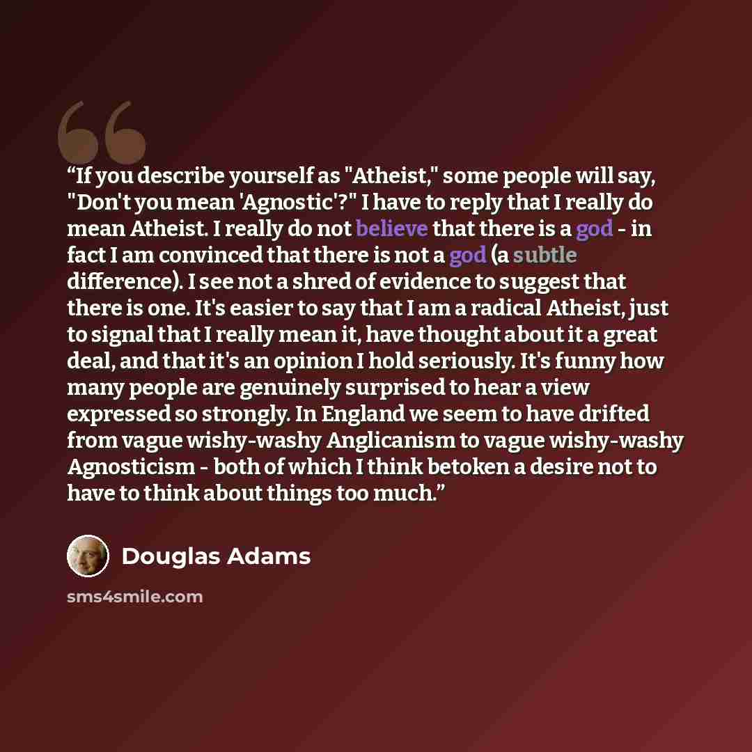 “If you describe yourself as "Atheist," some people will say, "Don't you mean 'Agnostic'?" I have to reply that I really do mean Atheist. I really do not believe that there is a god - in fact I am convinced that there is not a god (a subtle difference). I see not a shred of evidence to suggest that…” quote by Douglas Adams