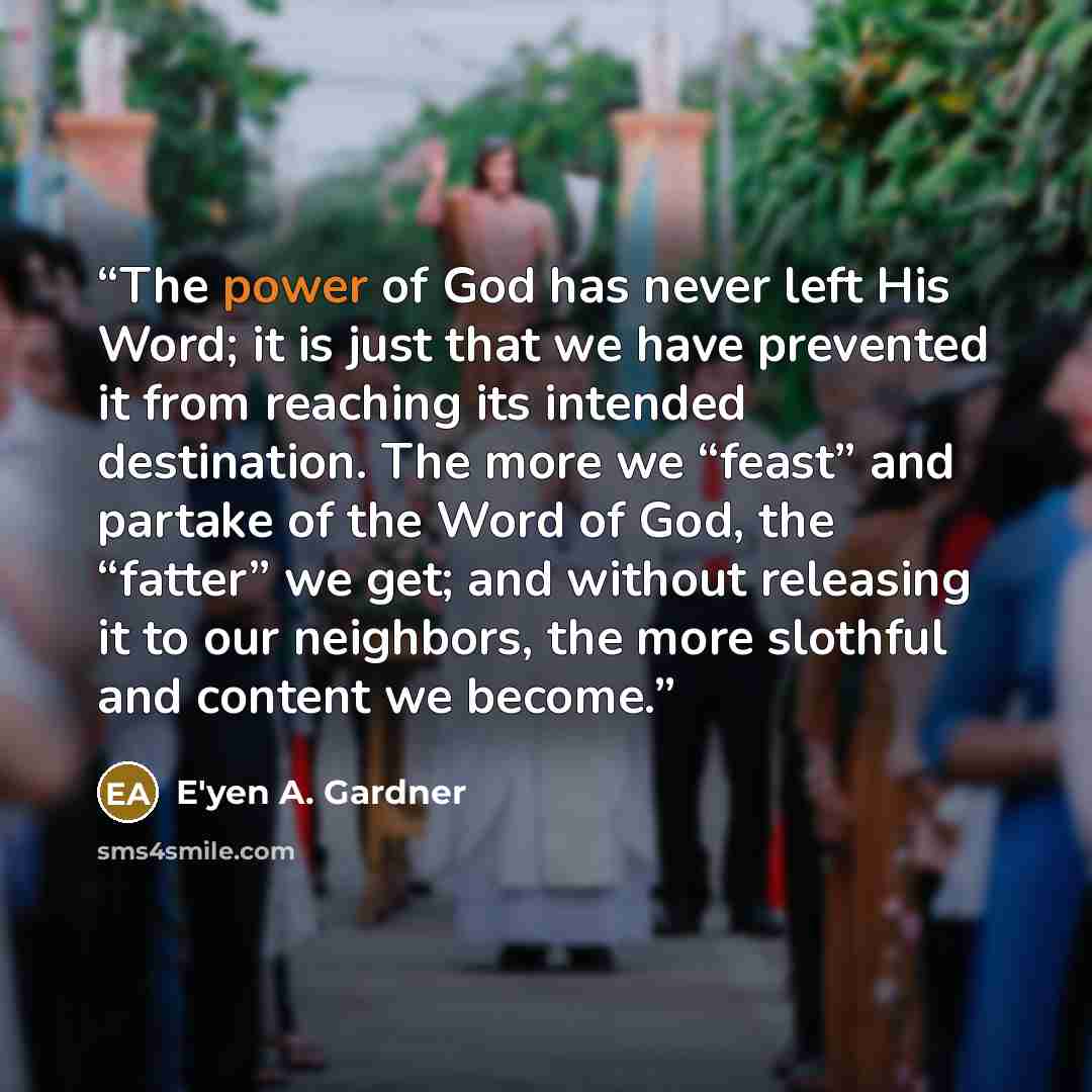 “The power of God has never left His Word; it is just that we have prevented it from reaching its intended destination. The more we “feast” and partake of the Word of God, the “fatter” we get; and without releasing it to our neighbors, the more slothful and content we become.” quote by E'yen A. Gardner