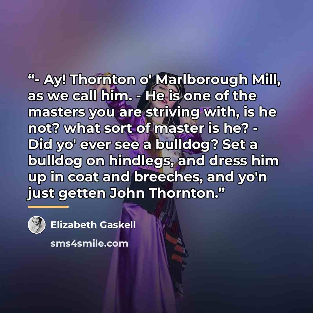 “- Ay! Thornton o' Marlborough Mill, as we call him. - He is one of the masters you are striving with, is he not? what sort of master is he? - Did yo' ever see a bulldog? Set a bulldog on hindlegs, and dress him up in coat and breeches, and yo'n just getten John Thornton.” quote by Elizabeth Gaskell