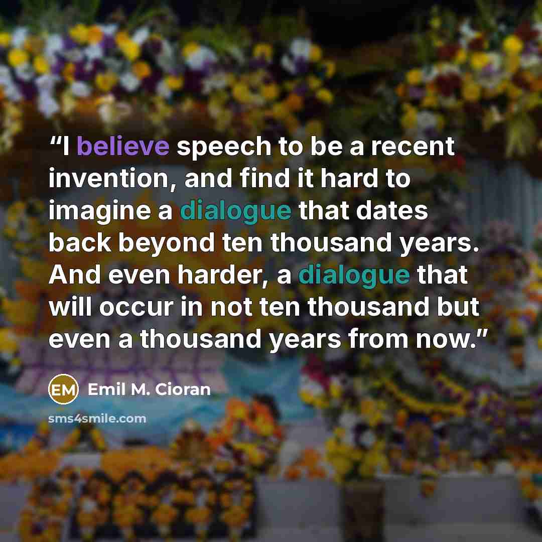 “I believe speech to be a recent invention, and find it hard to imagine a dialogue that dates back beyond ten thousand years. And even harder, a dialogue that will occur in not ten thousand but even a thousand years from now.” quote by Emil M. Cioran