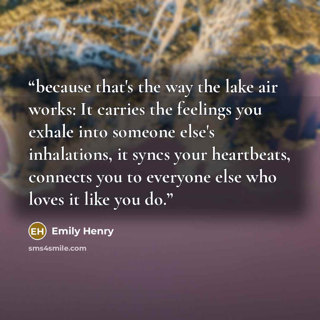“because that's the way the lake air works: It carries the feelings you exhale into someone else's inhalations, it syncs your heartbeats, connects you to everyone else who loves it like you do.” quote by Emily Henry