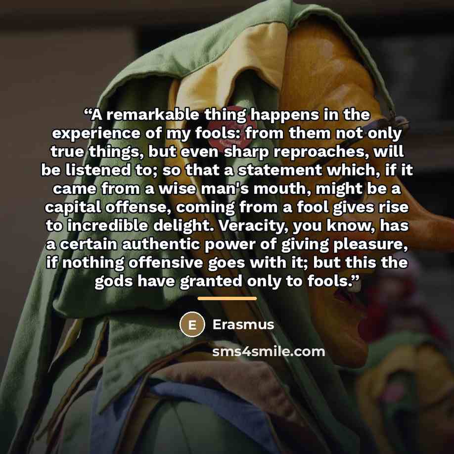 “A remarkable thing happens in the experience of my fools: from them not only true things, but even sharp reproaches, will be listened to; so that a statement which, if it came from a wise man's mouth, might be a capital offense, coming from a fool gives rise to incredible delight. Veracity, you…” quote by Erasmus