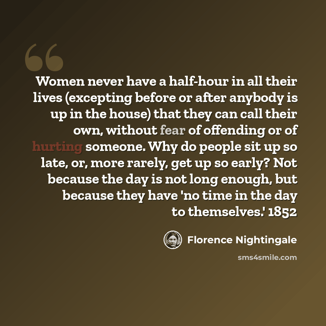 “Women never have a half-hour in all their lives (excepting before or after anybody is up in the house) that they can call their own, without fear of offending or of hurting someone. Why do people sit up so late, or, more rarely, get up so early? Not because the day is not long enough, but because…” quote by Florence Nightingale