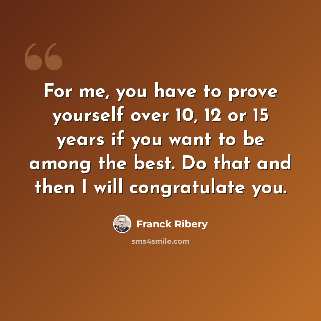 “For me, you have to prove yourself over 10, 12 or 15 years if you want to be among the best. Do that and then I will congratulate you.” quote by Franck Ribery