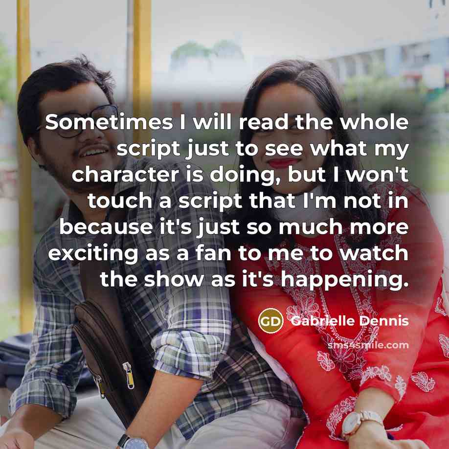 “Sometimes I will read the whole script just to see what my character is doing, but I won't touch a script that I'm not in because it's just so much more exciting as a fan to me to watch the show as it's happening.” quote by Gabrielle Dennis