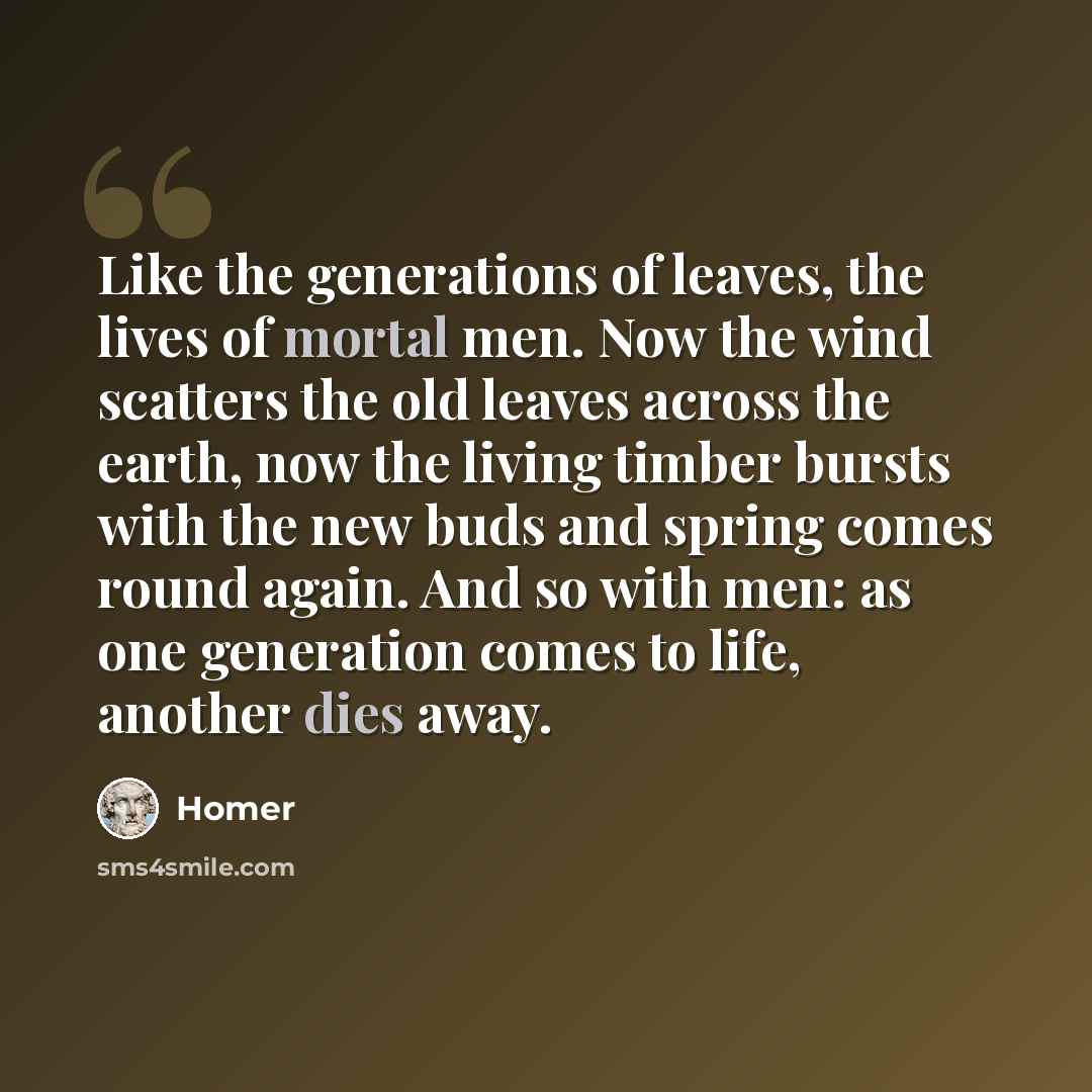 “Like the generations of leaves, the lives of mortal men. Now the wind scatters the old leaves across the earth, now the living timber bursts with the new buds and spring comes round again. And so with men: as one generation comes to life, another dies away.” quote by Homer