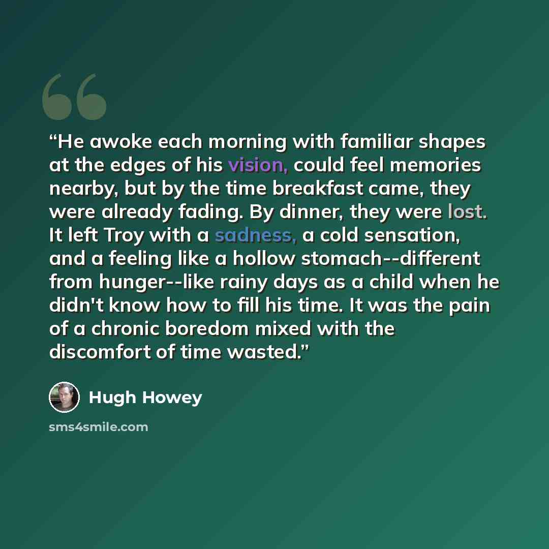 “He awoke each morning with familiar shapes at the edges of his vision, could feel memories nearby, but by the time breakfast came, they were already fading. By dinner, they were lost. It left Troy with a sadness, a cold sensation, and a feeling like a hollow stomach--different from hunger--like…” quote by Hugh Howey