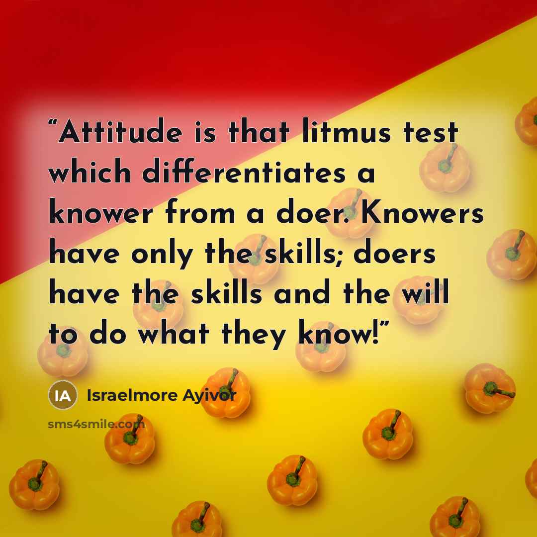 “Attitude is that litmus test which differentiates a knower from a doer. Knowers have only the skills; doers have the skills and the will to do what they know!” quote by Israelmore Ayivor