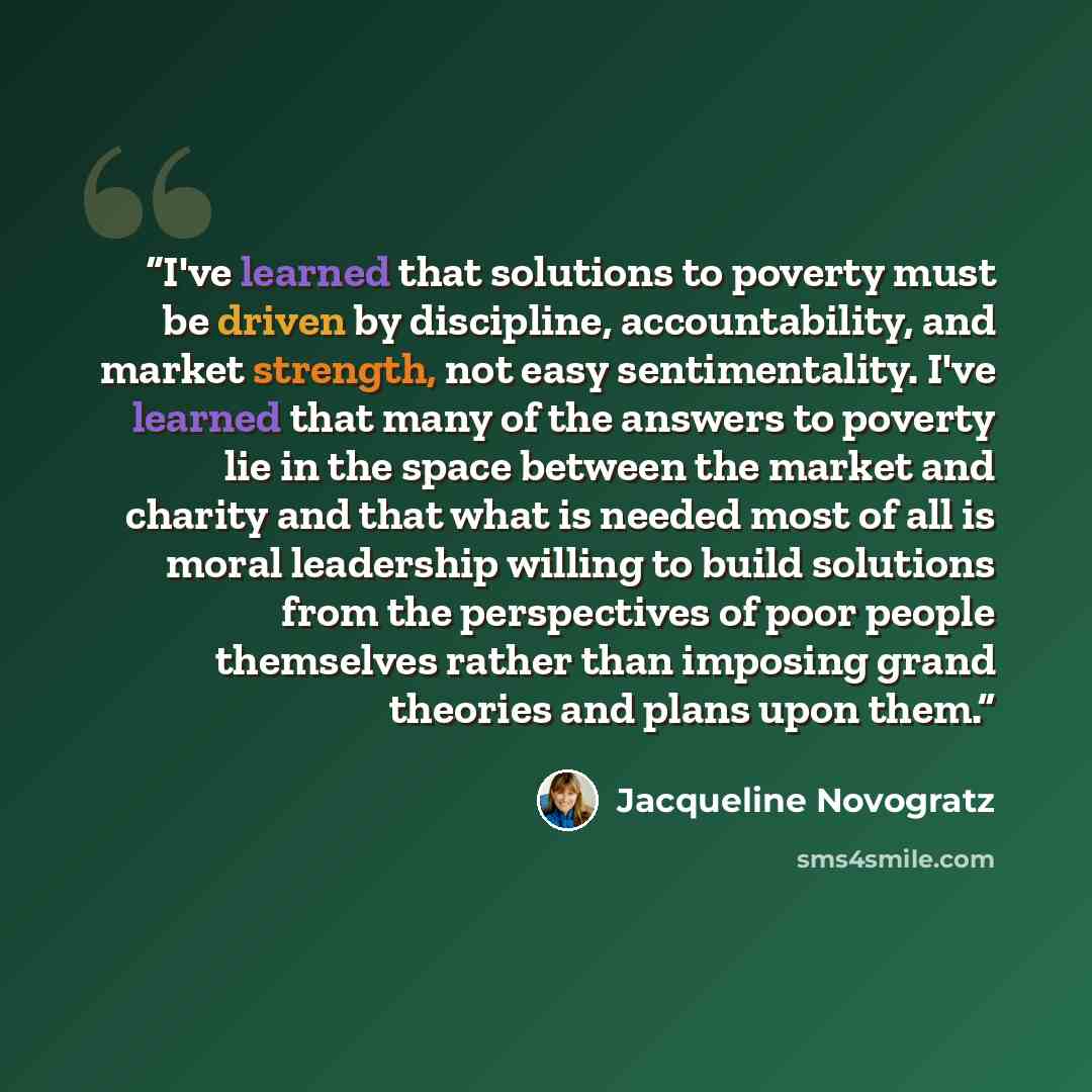 “I've learned that solutions to poverty must be driven by discipline, accountability, and market strength, not easy sentimentality. I've learned that many of the answers to poverty lie in the space between the market and charity and that what is needed most of all is moral leadership willing to…” quote by Jacqueline Novogratz