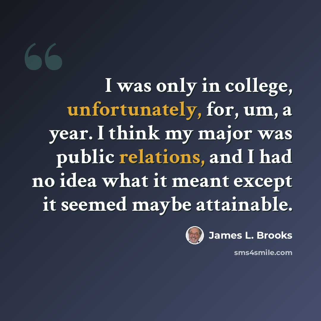 “I was only in college, unfortunately, for, um, a year. I think my major was public relations, and I had no idea what it meant except it seemed maybe attainable.” quote by James L. Brooks