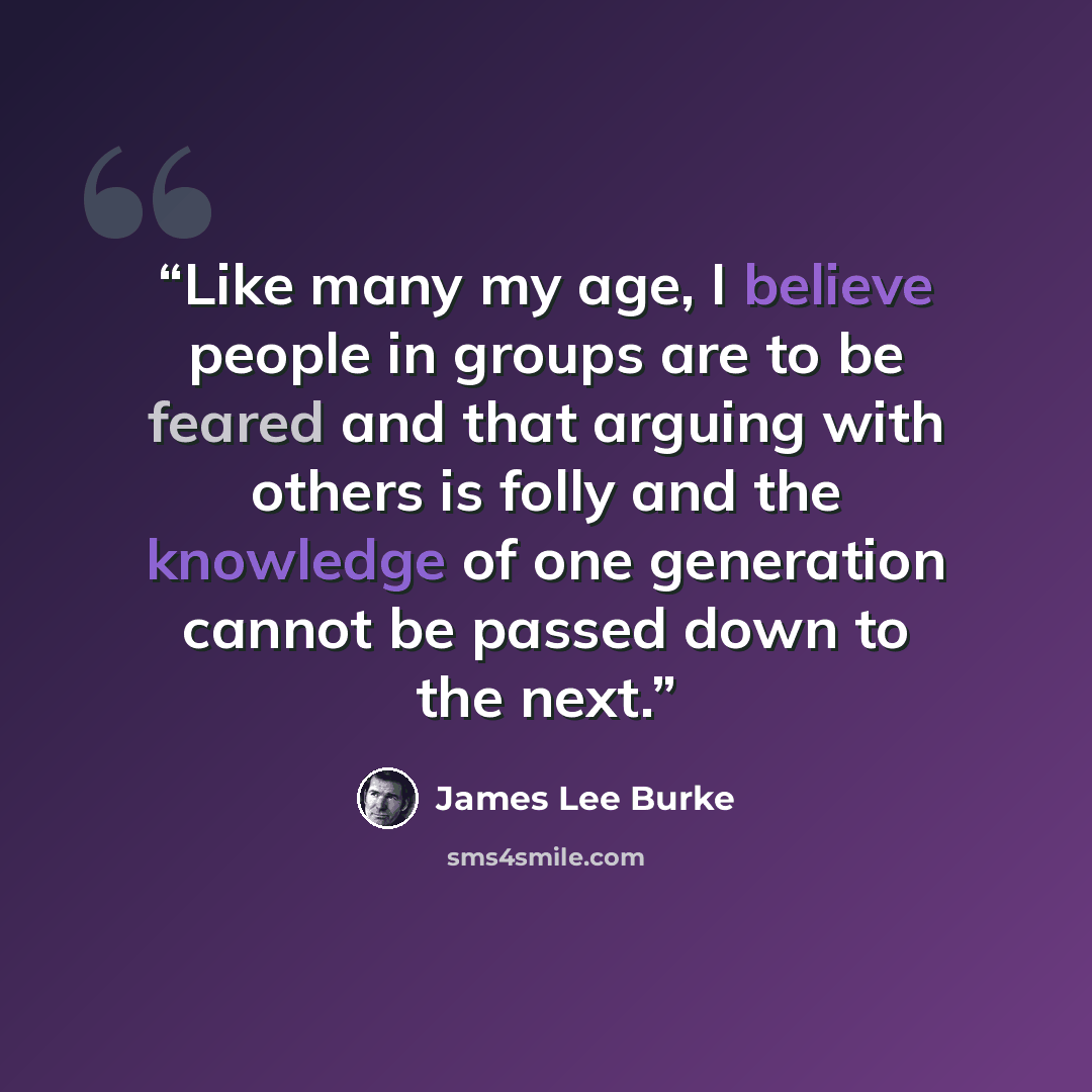“Like many my age, I believe people in groups are to be feared and that arguing with others is folly and the knowledge of one generation cannot be passed down to the next.” quote by James Lee Burke