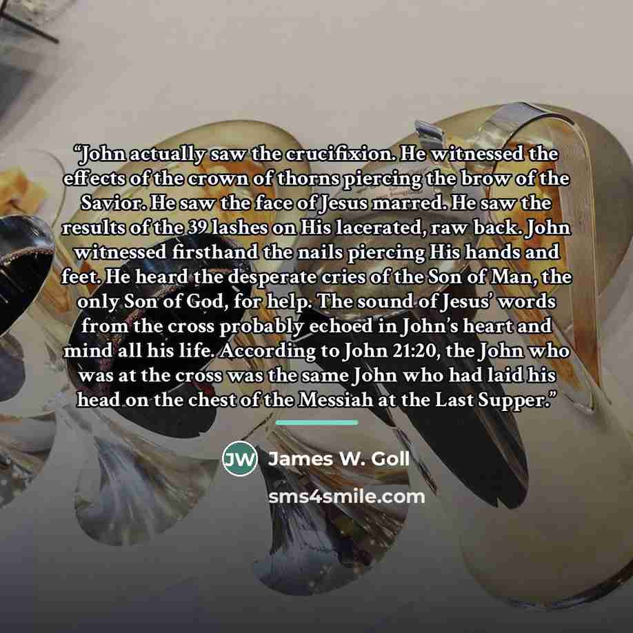 “John actually saw the crucifixion. He witnessed the effects of the crown of thorns piercing the brow of the Savior. He saw the face of Jesus marred. He saw the results of the 39 lashes on His lacerated, raw back. John witnessed firsthand the nails piercing His hands and feet. He heard the…” quote by James W. Goll