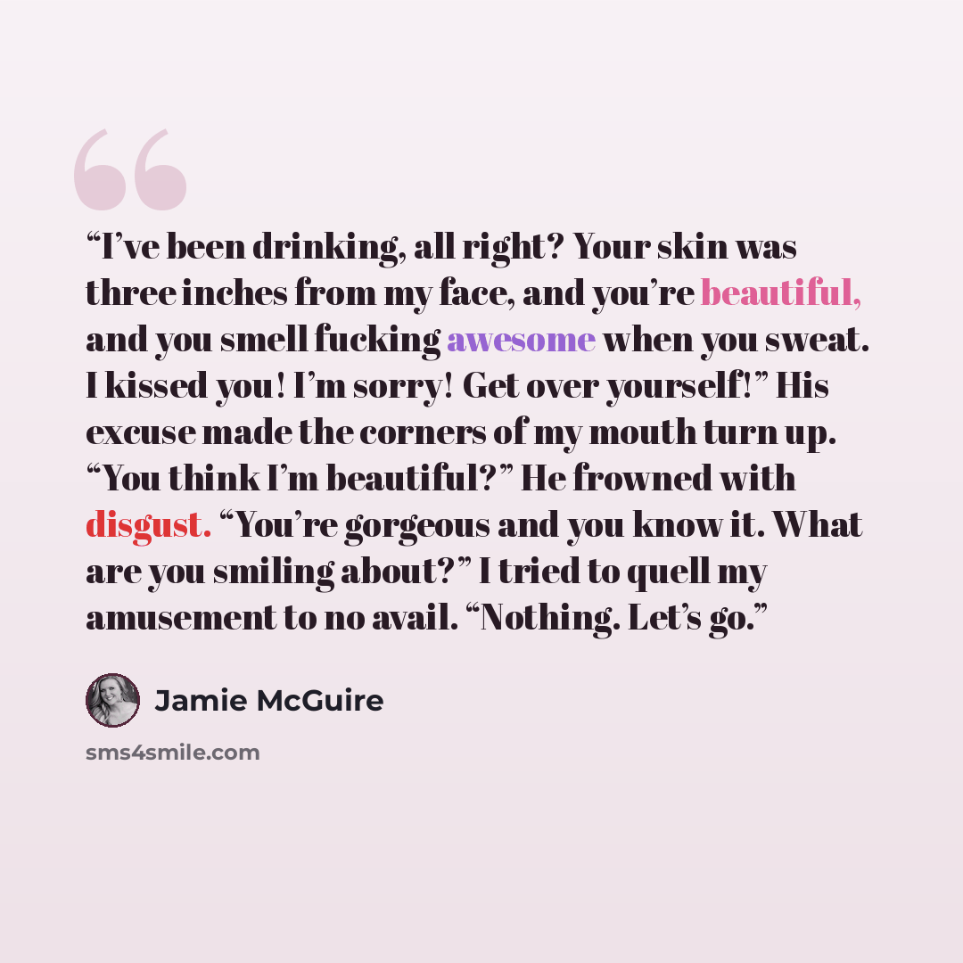 “I’ve been drinking, all right? Your skin was three inches from my face, and you’re beautiful, and you smell fucking awesome when you sweat. I kissed you! I’m sorry! Get over yourself!” His excuse made the corners of my mouth turn up. “You think I’m beautiful?” He frowned with disgust. “You’re…” quote by Jamie McGuire
