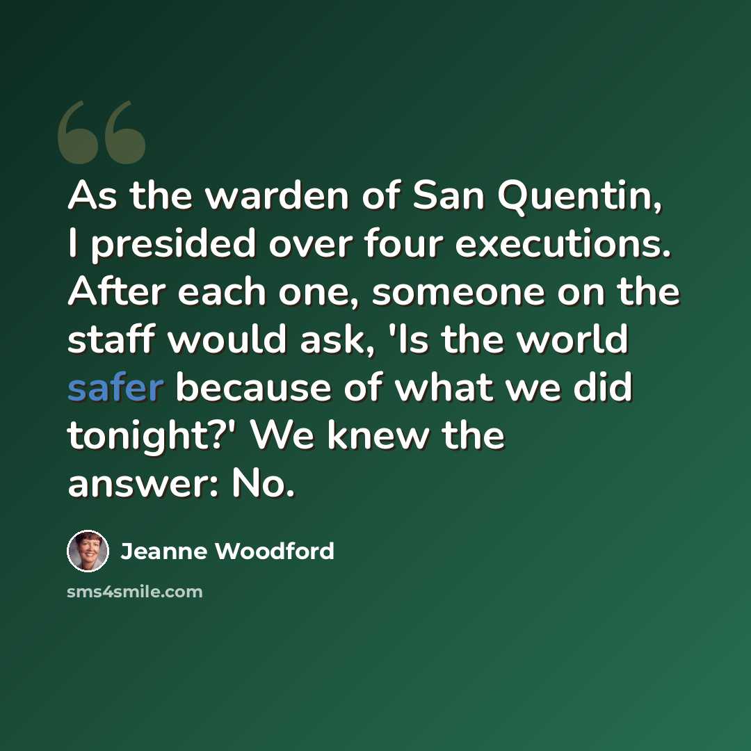 “As the warden of San Quentin, I presided over four executions. After each one, someone on the staff would ask, 'Is the world safer because of what we did tonight?' We knew the answer: No.” quote by Jeanne Woodford