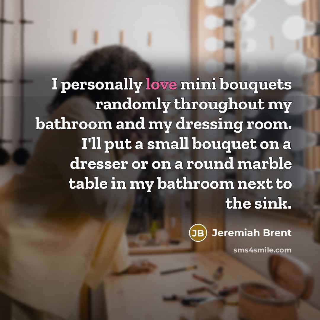 “I personally love mini bouquets randomly throughout my bathroom and my dressing room. I'll put a small bouquet on a dresser or on a round marble table in my bathroom next to the sink.” quote by Jeremiah Brent