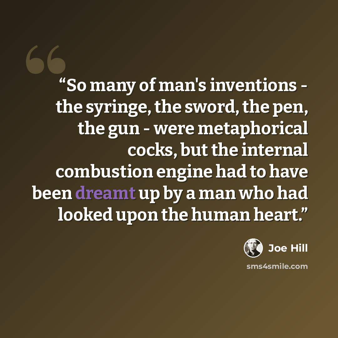 “So many of man's inventions - the syringe, the sword, the pen, the gun - were metaphorical cocks, but the internal combustion engine had to have been dreamt up by a man who had looked upon the human heart.” quote by Joe Hill