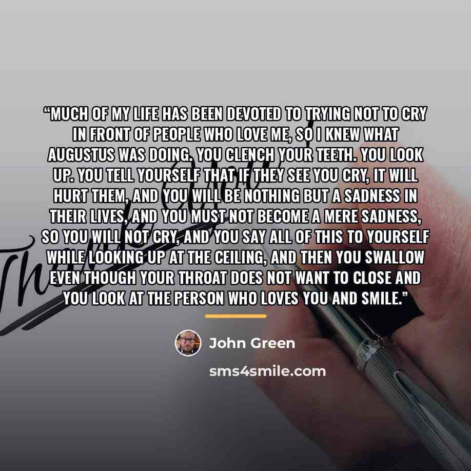 “Much of my life has been devoted to trying not to cry in front of people who love me, so I knew what Augustus was doing. You clench your teeth. You look up. You tell yourself that if they see you cry, it will hurt them, and you will be nothing but A Sadness in their lives, and you must not become…” quote by John Green