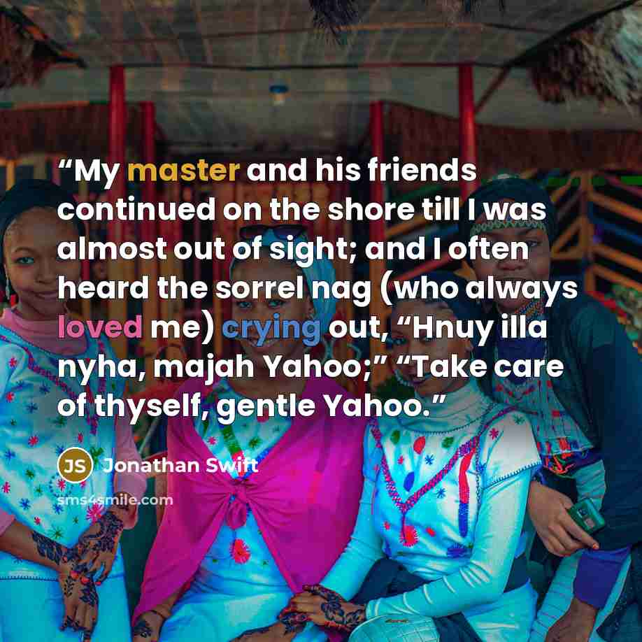 “My master and his friends continued on the shore till I was almost out of sight; and I often heard the sorrel nag (who always loved me) crying out, “Hnuy illa nyha, majah Yahoo;” “Take care of thyself, gentle Yahoo.” quote by Jonathan Swift