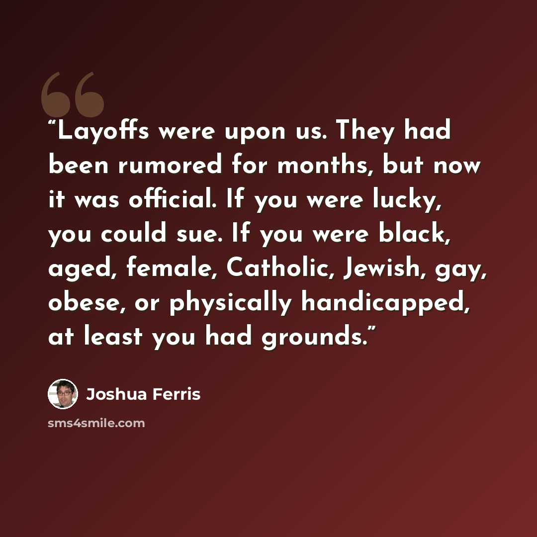 “Layoffs were upon us. They had been rumored for months, but now it was official. If you were lucky, you could sue. If you were black, aged, female, Catholic, Jewish, gay, obese, or physically handicapped, at least you had grounds.” quote by Joshua Ferris