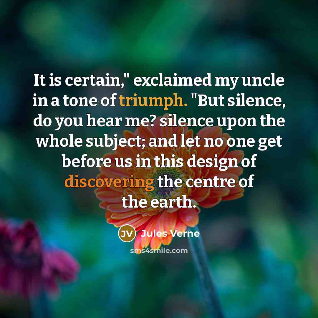 “It is certain," exclaimed my uncle in a tone of triumph. "But silence, do you hear me? silence upon the whole subject; and let no one get before us in this design of discovering the centre of the earth.” quote by Jules Verne