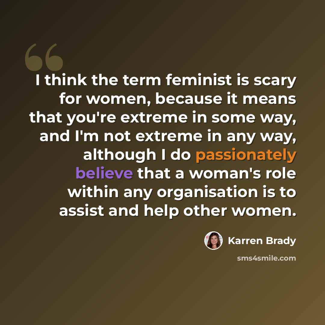“I think the term feminist is scary for women, because it means that you're extreme in some way, and I'm not extreme in any way, although I do passionately believe that a woman's role within any organisation is to assist and help other women.” quote by Karren Brady