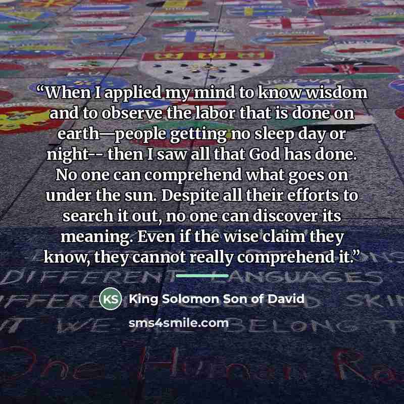 “When I applied my mind to know wisdom and to observe the labor that is done on earth—people getting no sleep day or night-- then I saw all that God has done. No one can comprehend what goes on under the sun. Despite all their efforts to search it out, no one can discover its meaning. Even if the…” quote by King Solomon Son of David