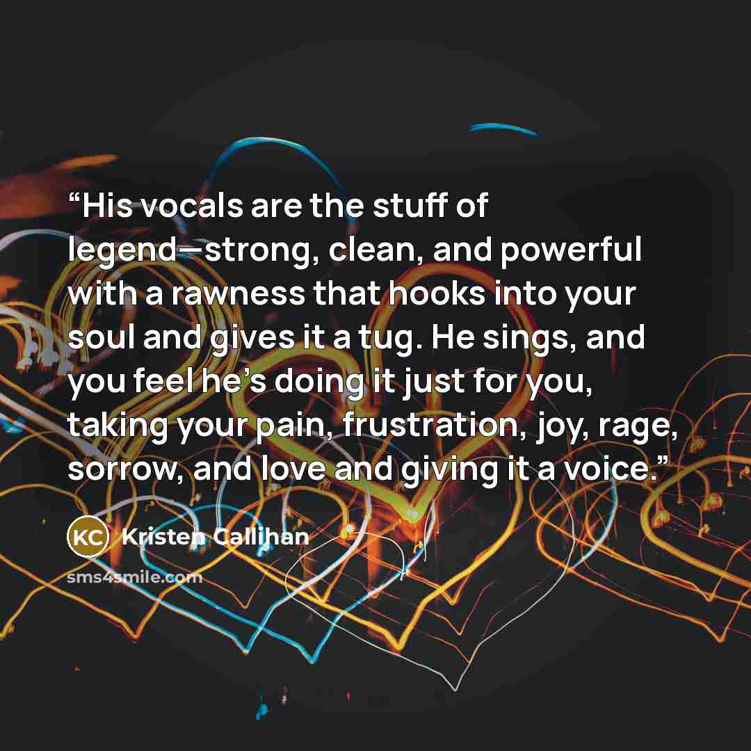 “His vocals are the stuff of legend—strong, clean, and powerful with a rawness that hooks into your soul and gives it a tug. He sings, and you feel he’s doing it just for you, taking your pain, frustration, joy, rage, sorrow, and love and giving it a voice.” quote by Kristen Callihan