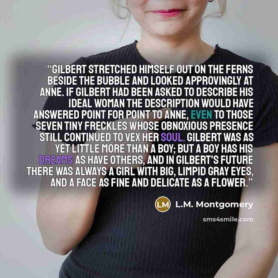“Gilbert stretched himself out on the ferns beside the Bubble and looked approvingly at Anne. If Gilbert had been asked to describe his ideal woman the description would have answered point for point to Anne, even to those seven tiny freckles whose obnoxious presence still continued to vex her…” quote by L.M. Montgomery
