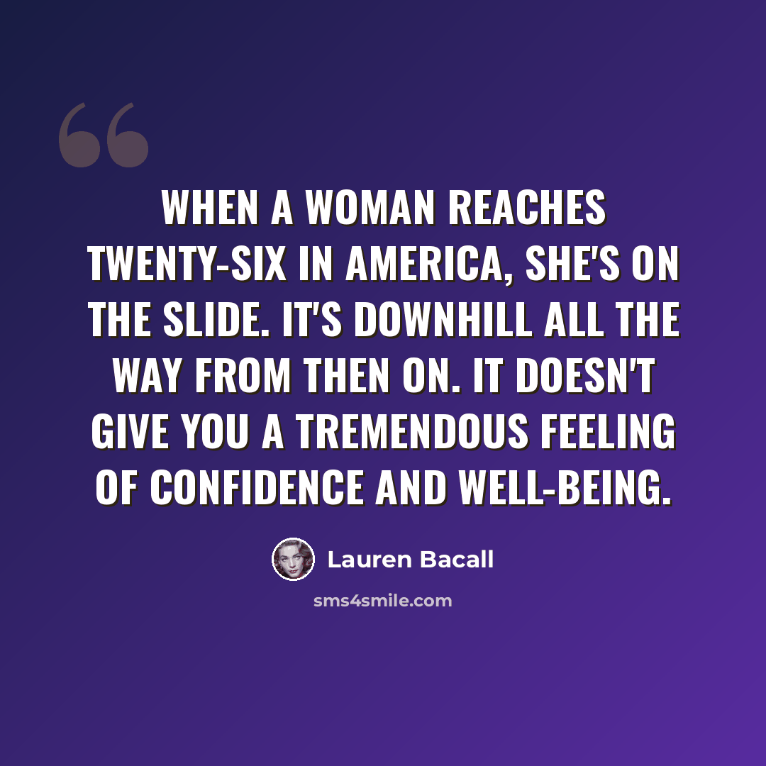 “When a woman reaches twenty-six in America, she's on the slide. It's downhill all the way from then on. It doesn't give you a tremendous feeling of confidence and well-being.” quote by Lauren Bacall