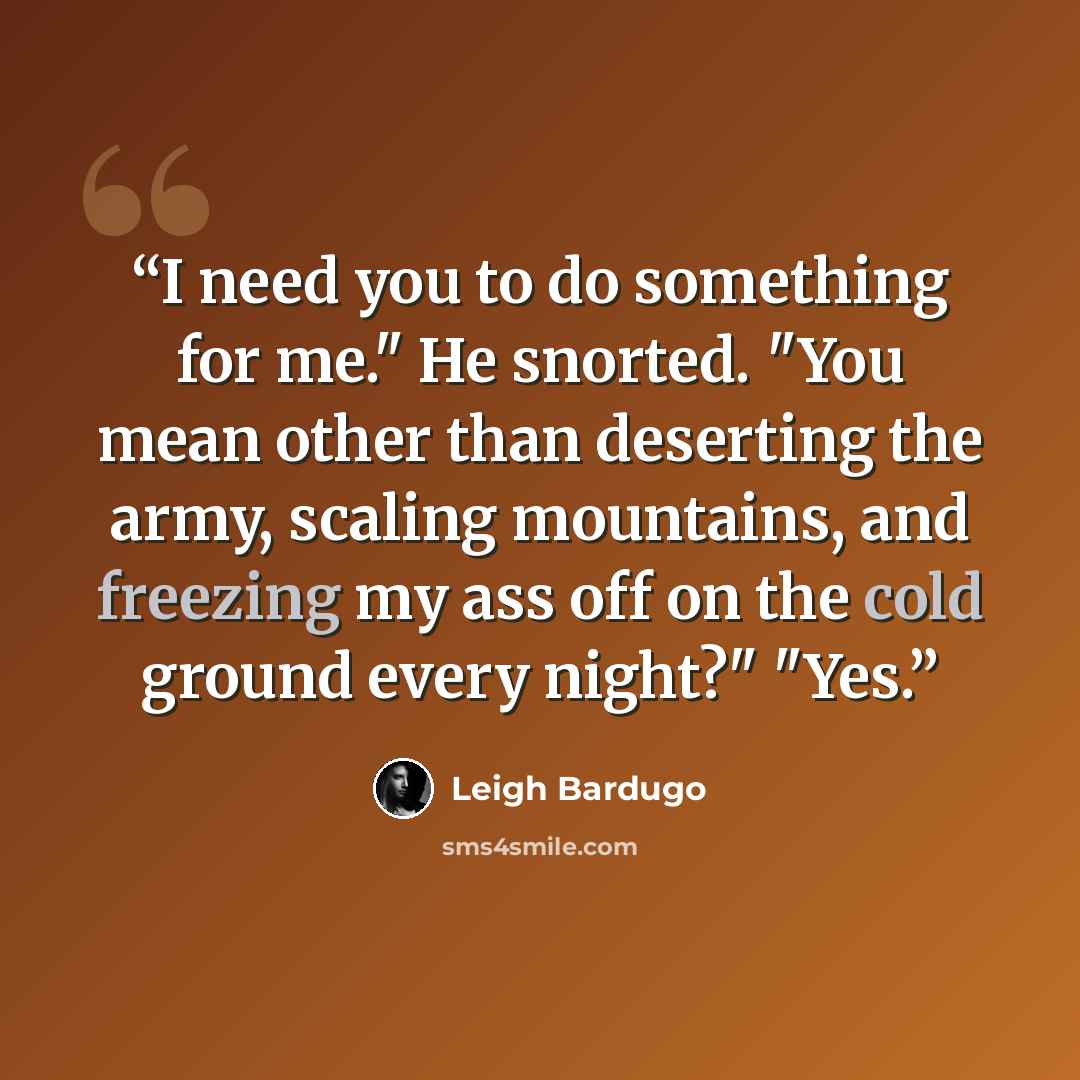 “I need you to do something for me." He snorted. "You mean other than deserting the army, scaling mountains, and freezing my ass off on the cold ground every night?" "Yes.” quote by Leigh Bardugo