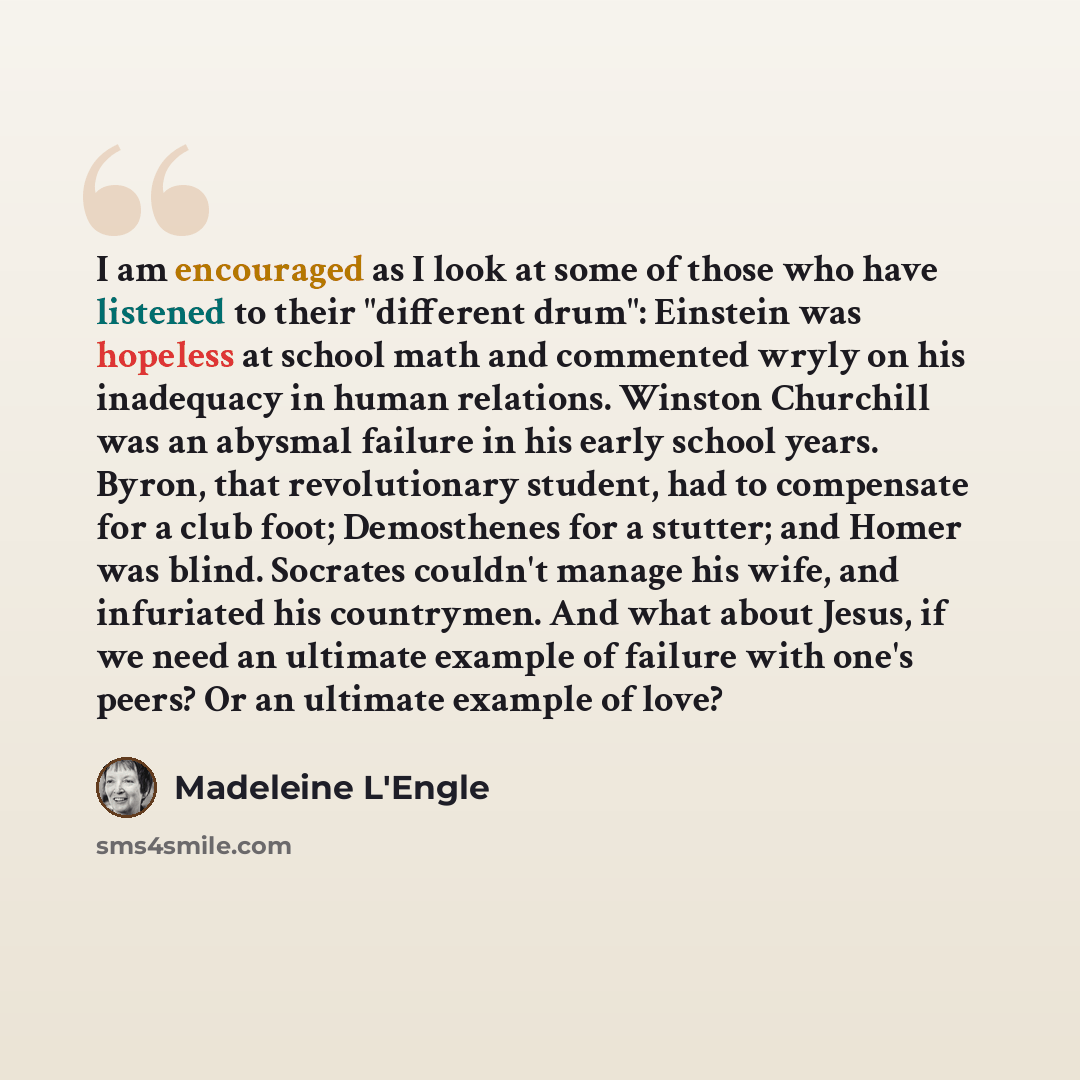 “I am encouraged as I look at some of those who have listened to their "different drum": Einstein was hopeless at school math and commented wryly on his inadequacy in human relations. Winston Churchill was an abysmal failure in his early school years. Byron, that revolutionary student, had to…” quote by Madeleine L'Engle