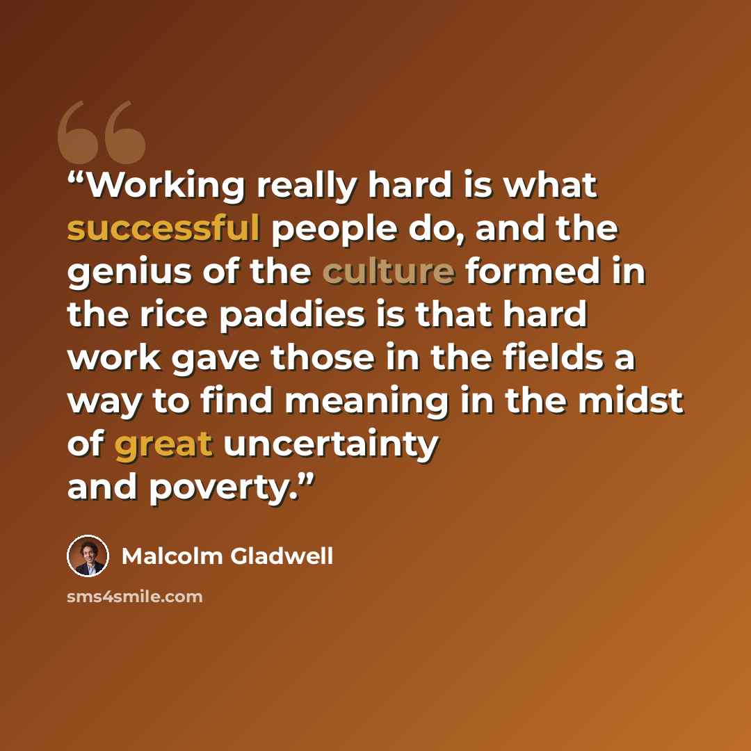 “Working really hard is what successful people do, and the genius of the culture formed in the rice paddies is that hard work gave those in the fields a way to find meaning in the midst of great uncertainty and poverty.” quote by Malcolm Gladwell