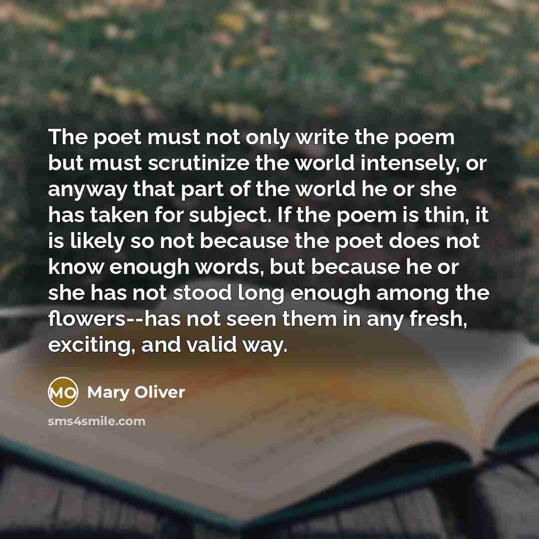 “The poet must not only write the poem but must scrutinize the world intensely, or anyway that part of the world he or she has taken for subject. If the poem is thin, it is likely so not because the poet does not know enough words, but because he or she has not stood long enough among the…” quote by Mary Oliver