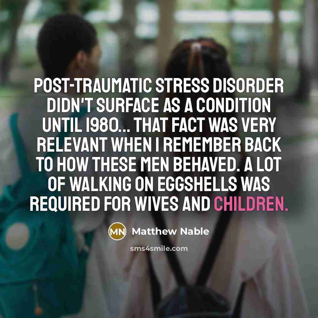 “Post-traumatic stress disorder didn't surface as a condition until 1980... that fact was very relevant when I remember back to how these men behaved. A lot of walking on eggshells was required for wives and children.” quote by Matthew Nable
