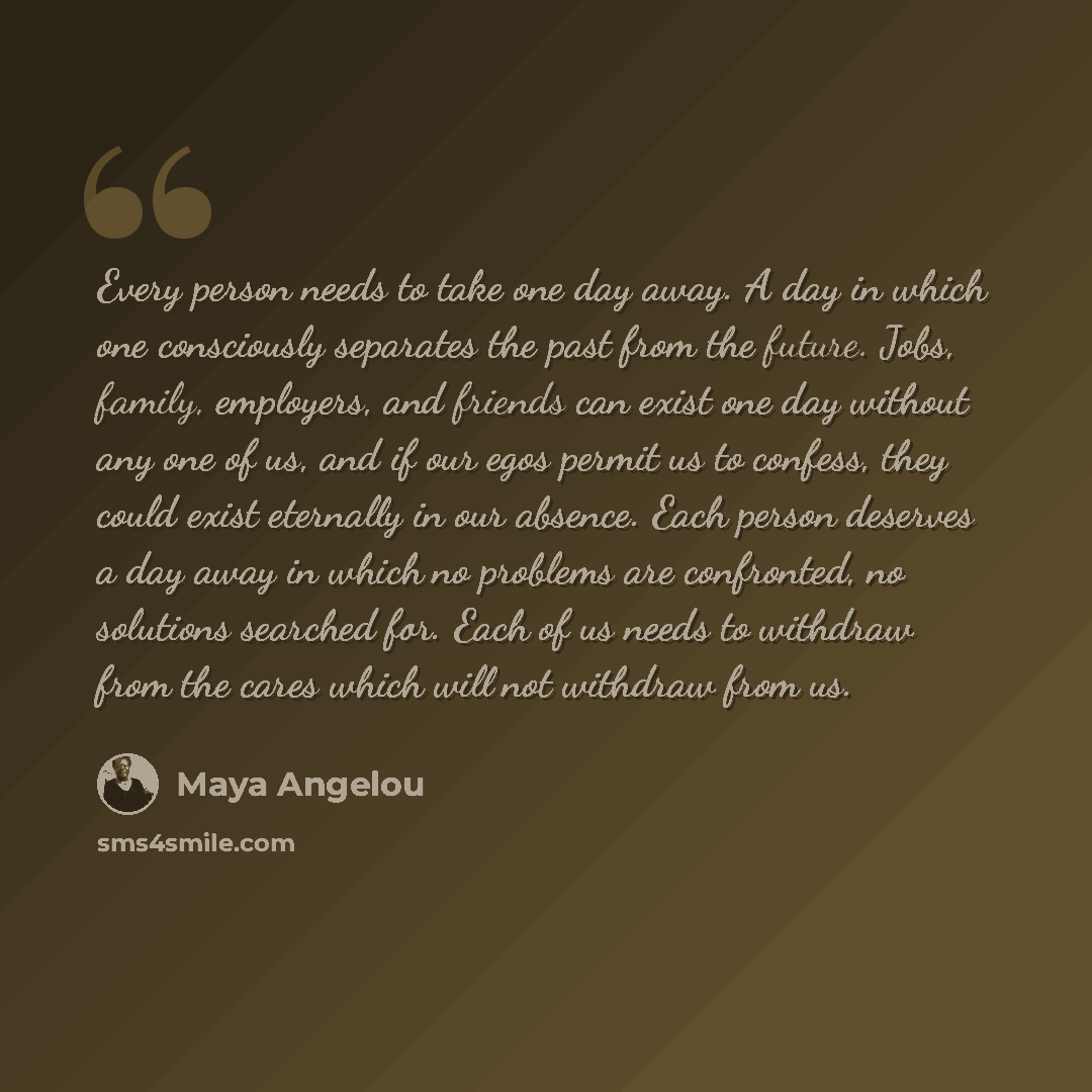 “Every person needs to take one day away. A day in which one consciously separates the past from the future. Jobs, family, employers, and friends can exist one day without any one of us, and if our egos permit us to confess, they could exist eternally in our absence. Each person deserves a day away…” quote by Maya Angelou
