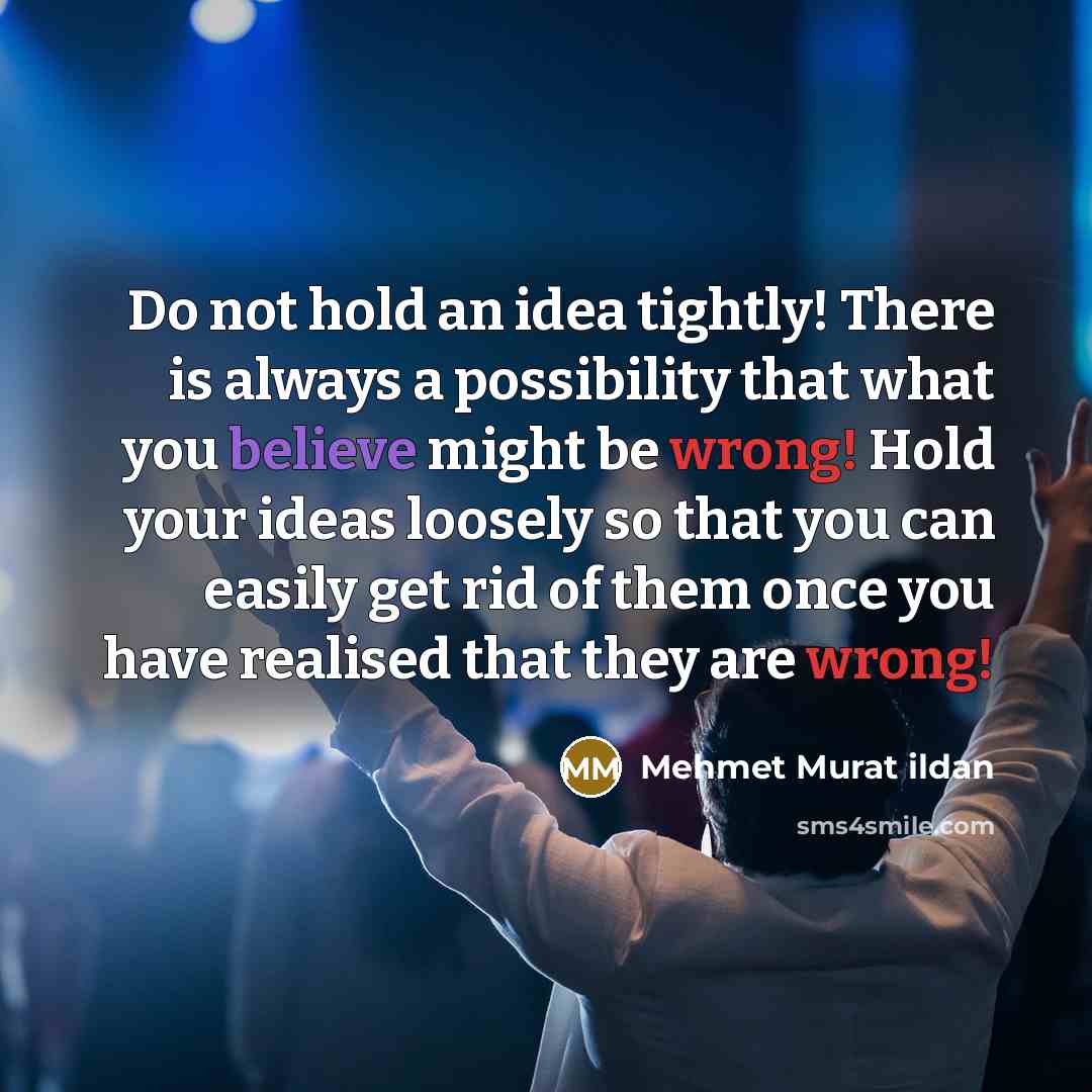 “Do not hold an idea tightly! There is always a possibility that what you believe might be wrong! Hold your ideas loosely so that you can easily get rid of them once you have realised that they are wrong!” quote by Mehmet Murat Ildan