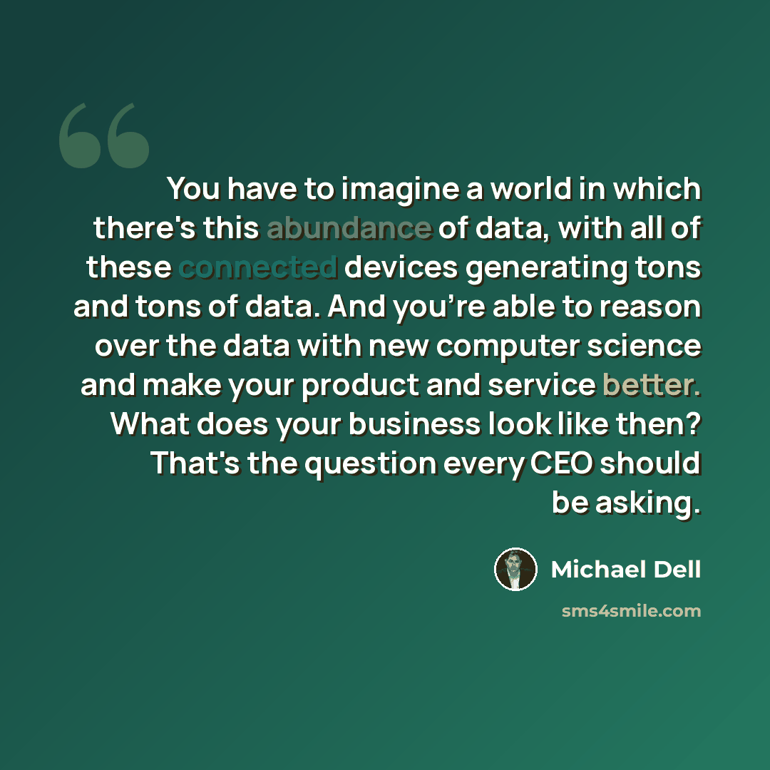 “You have to imagine a world in which there's this abundance of data, with all of these connected devices generating tons and tons of data. And you're able to reason over the data with new computer science and make your product and service better. What does your business look like then? That's the…” quote by Michael Dell