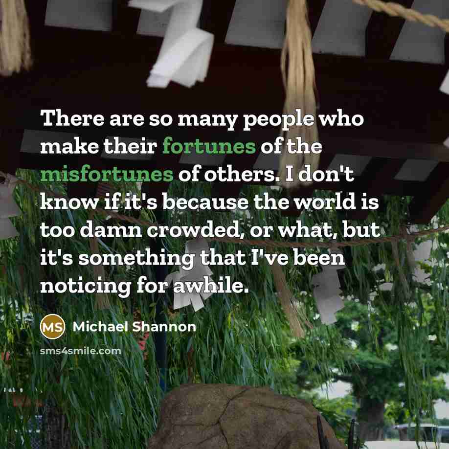 “There are so many people who make their fortunes of the misfortunes of others. I don't know if it's because the world is too damn crowded, or what, but it's something that I've been noticing for awhile.” quote by Michael Shannon
