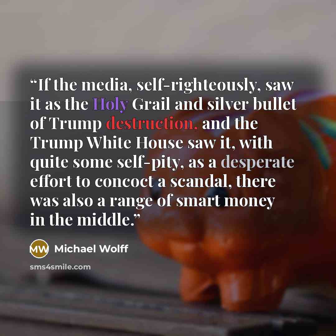 “If the media, self-righteously, saw it as the Holy Grail and silver bullet of Trump destruction, and the Trump White House saw it, with quite some self-pity, as a desperate effort to concoct a scandal, there was also a range of smart money in the middle.” quote by Michael Wolff
