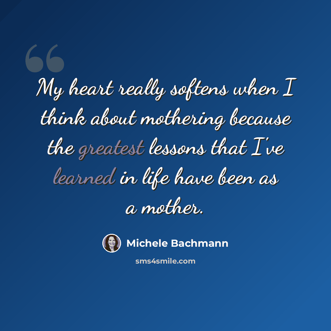 “My heart really softens when I think about mothering because the greatest lessons that I've learned in life have been as a mother.” quote by Michele Bachmann