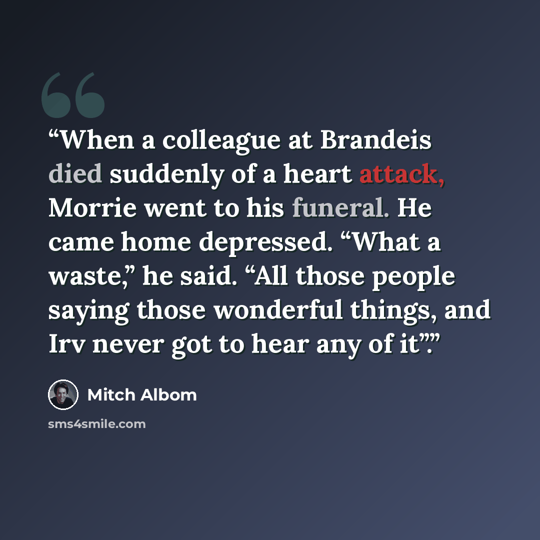 “When a colleague at Brandeis died suddenly of a heart attack, Morrie went to his funeral. He came home depressed. “What a waste,” he said. “All those people saying those wonderful things, and Irv never got to hear any of it”.” quote by Mitch Albom