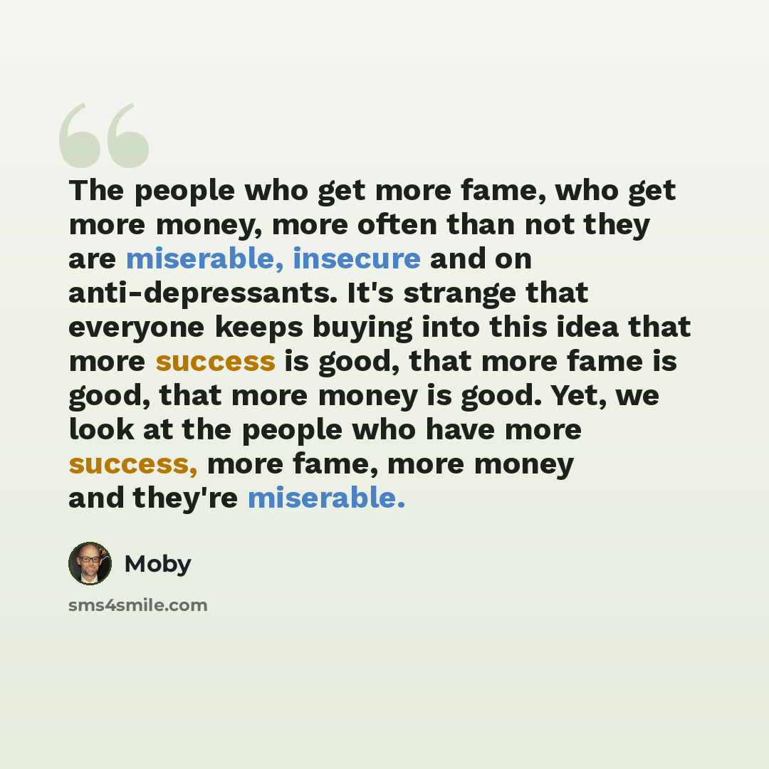 “The people who get more fame, who get more money, more often than not they are miserable, insecure and on anti-depressants. It's strange that everyone keeps buying into this idea that more success is good, that more fame is good, that more money is good. Yet, we look at the people who have more…” quote by Moby