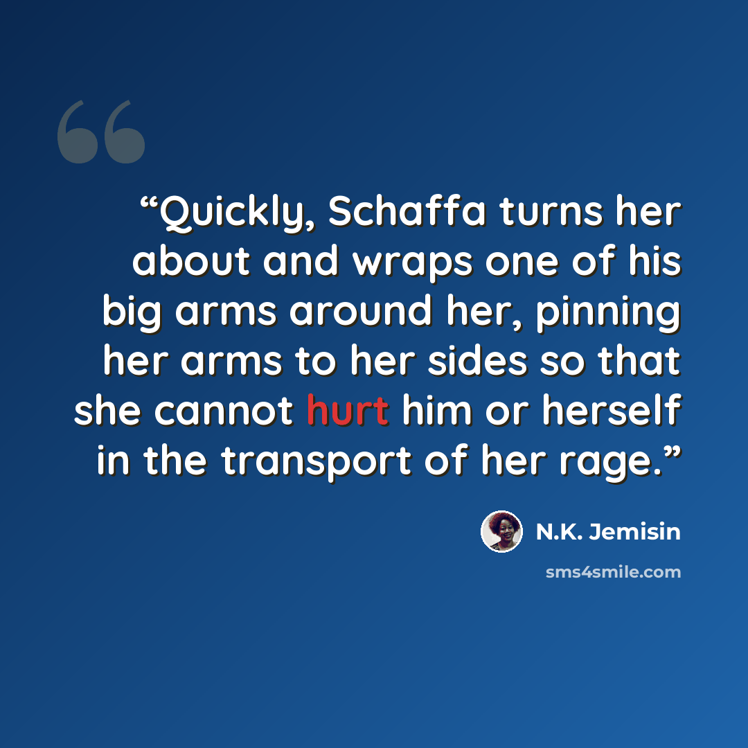 “Quickly, Schaffa turns her about and wraps one of his big arms around her, pinning her arms to her sides so that she cannot hurt him or herself in the transport of her rage.” quote by N.K. Jemisin