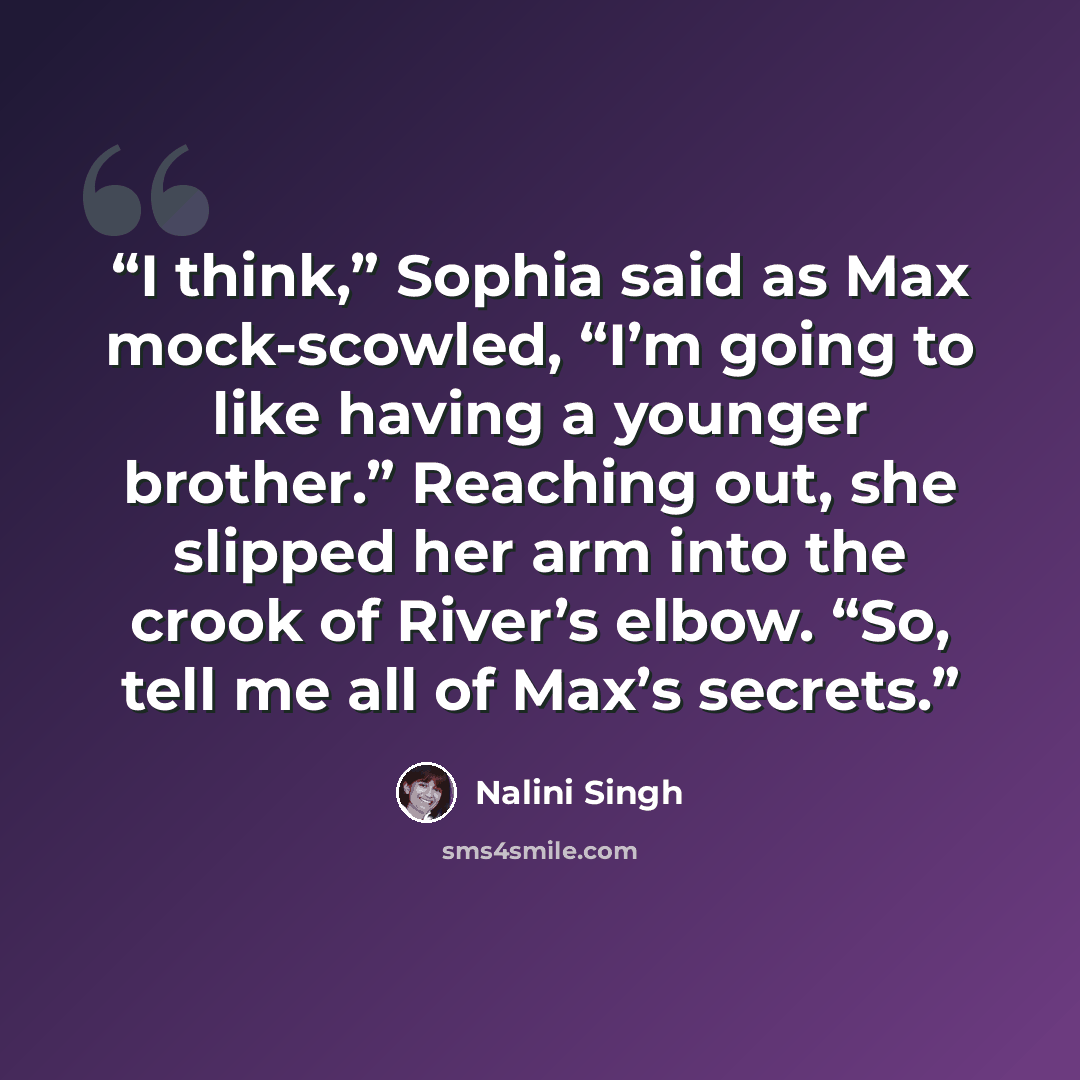 “I think,” Sophia said as Max mock-scowled, “I’m going to like having a younger brother.” Reaching out, she slipped her arm into the crook of River’s elbow. “So, tell me all of Max’s secrets.” quote by Nalini Singh