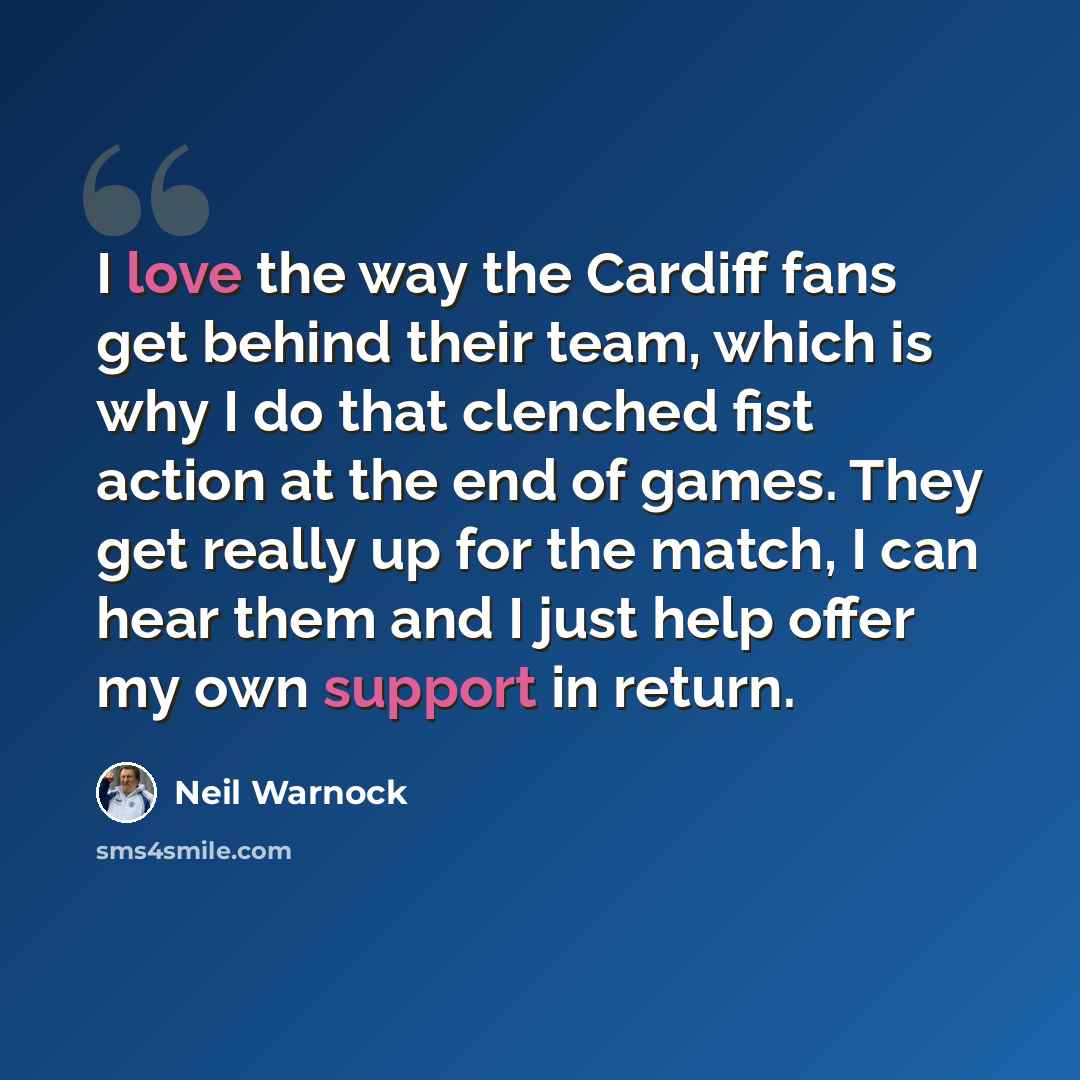“I love the way the Cardiff fans get behind their team, which is why I do that clenched fist action at the end of games. They get really up for the match, I can hear them and I just help offer my own support in return.” quote by Neil Warnock
