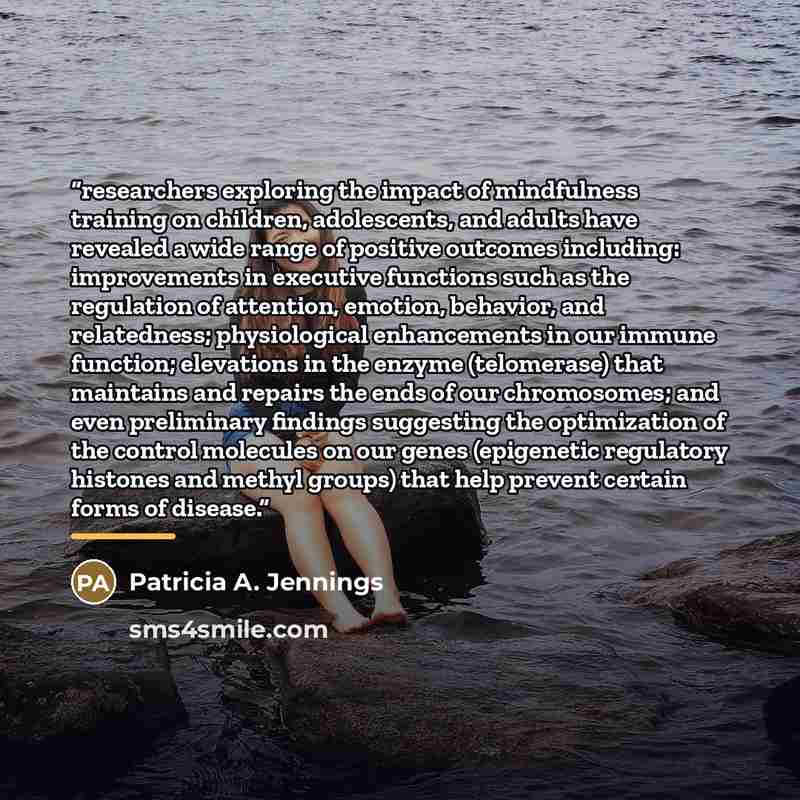 “researchers exploring the impact of mindfulness training on children, adolescents, and adults have revealed a wide range of positive outcomes including: improvements in executive functions such as the regulation of attention, emotion, behavior, and relatedness; physiological enhancements in our…” quote by Patricia A. Jennings