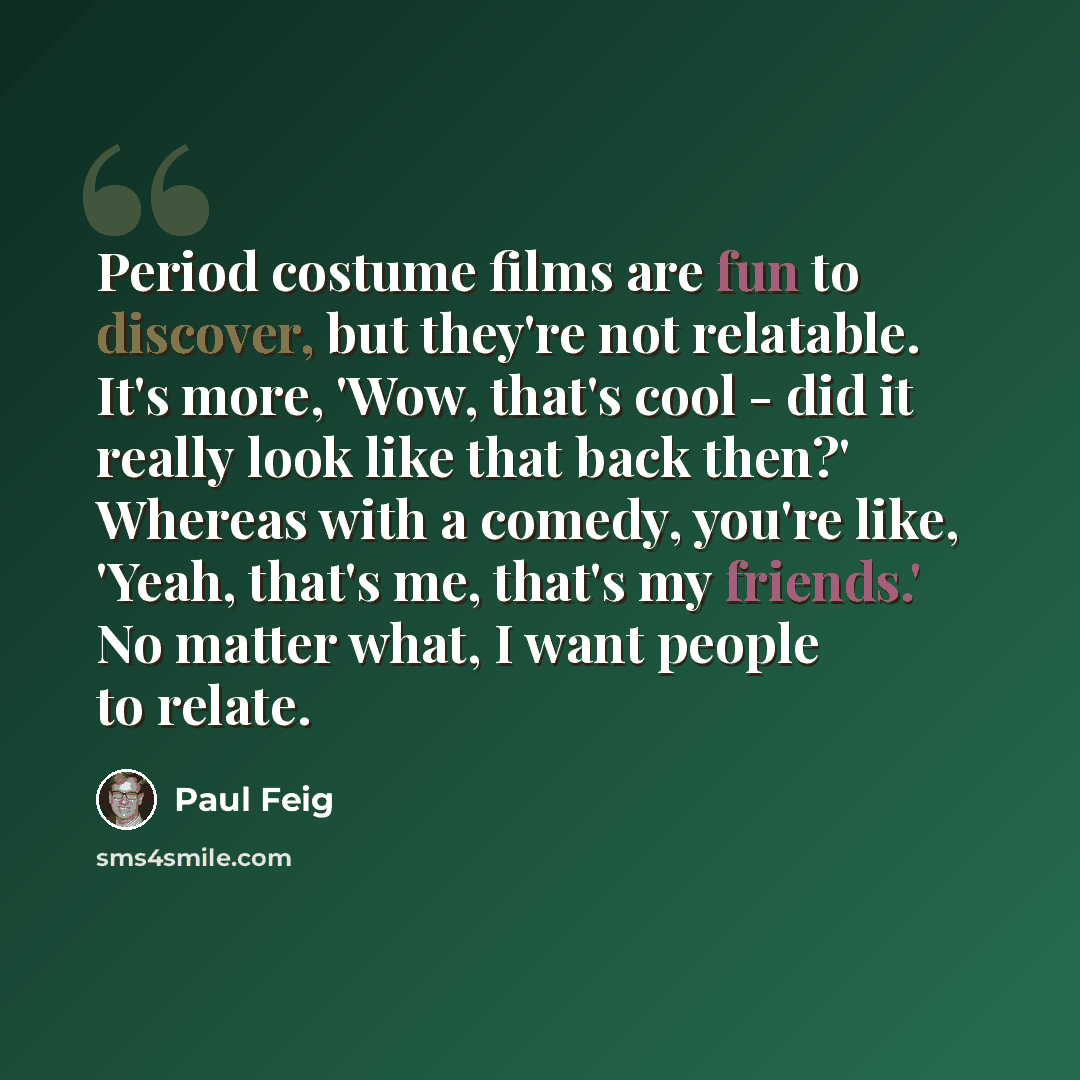 “Period costume films are fun to discover, but they're not relatable. It's more, 'Wow, that's cool - did it really look like that back then?' Whereas with a comedy, you're like, 'Yeah, that's me, that's my friends.' No matter what, I want people to relate.” quote by Paul Feig