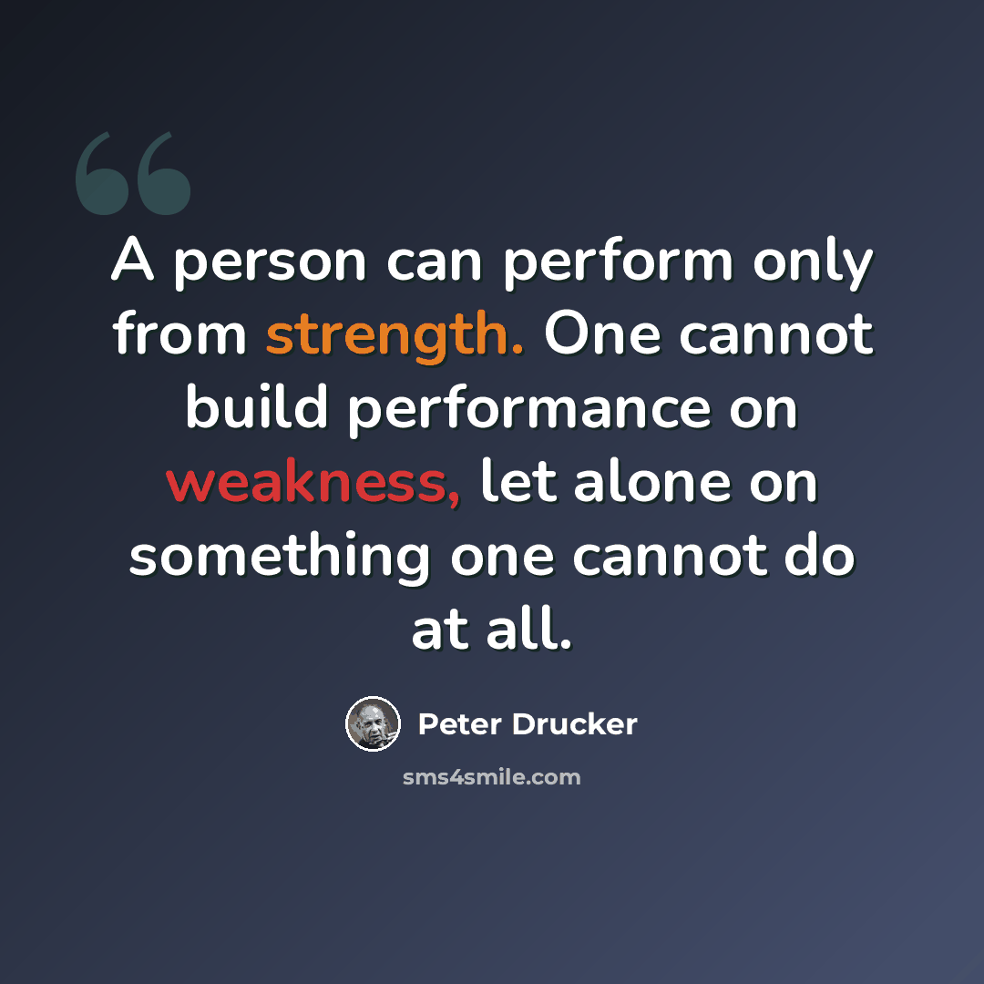 “A person can perform only from strength. One cannot build performance on weakness, let alone on something one cannot do at all.” quote by Peter Drucker